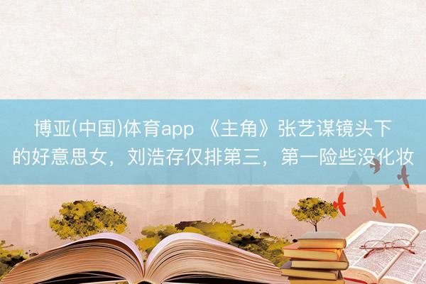 博亚(中国)体育app 《主角》张艺谋镜头下的好意思女,刘浩存仅排第三,第一险些没化妆