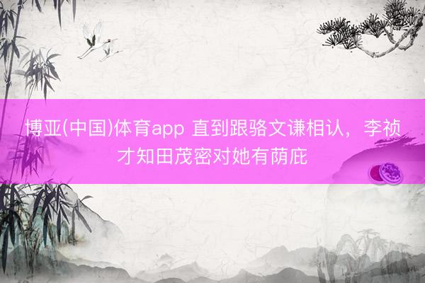 博亚(中国)体育app 直到跟骆文谦相认，李祯才知田茂密对她有荫庇