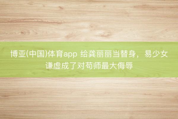 博亚(中国)体育app 给龚丽丽当替身，易少女谦虚成了对苟师最大侮辱