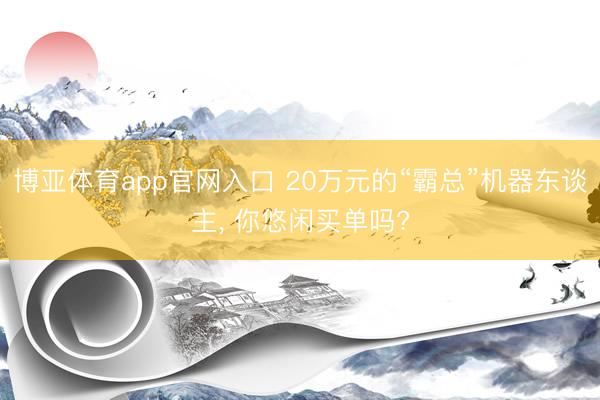 博亚体育app官网入口 20万元的“霸总”机器东谈主， 你悠闲买单吗?
