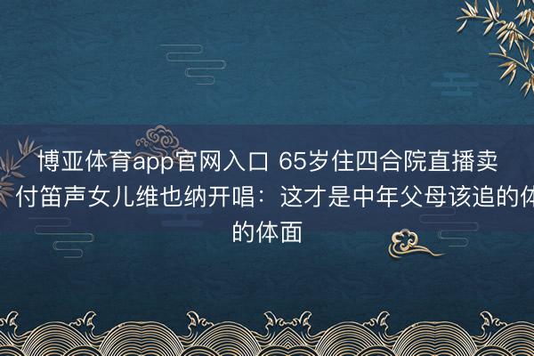博亚体育app官网入口 65岁住四合院直播卖货！付笛声女儿维也纳开唱：这才是中年父母该追的体面