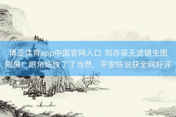 博亚体育app中国官网入口 刘亦菲无滤镜生图刷屏！眼角细纹了了当然，平安陈说获全网好评