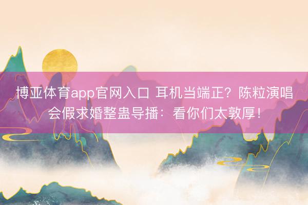 博亚体育app官网入口 耳机当端正？陈粒演唱会假求婚整蛊导播：看你们太敦厚！