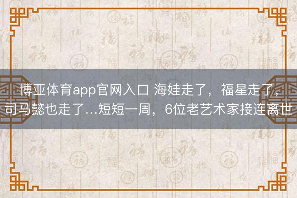 博亚体育app官网入口 海娃走了，福星走了，司马懿也走了…短短一周，6位老艺术家接连离世