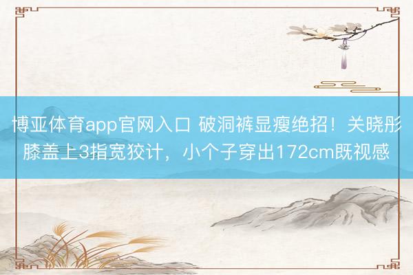 博亚体育app官网入口 破洞裤显瘦绝招！关晓彤膝盖上3指宽狡计，小个子穿出172cm既视感