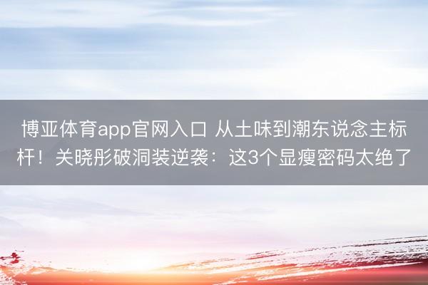 博亚体育app官网入口 从土味到潮东说念主标杆！关晓彤破洞装逆袭：这3个显瘦密码太绝了