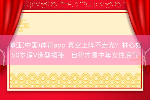 博亚(中国)体育app 真空上阵不走光？林心如50岁深V造型揭秘：自律才是中年女性底气