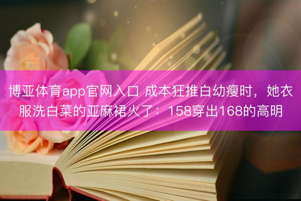 博亚体育app官网入口 成本狂推白幼瘦时，她衣服洗白菜的亚麻裙火了：158穿出168的高明