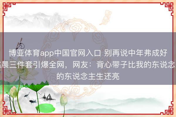 博亚体育app中国官网入口 别再说中年弗成好意思！姚晨三件套引爆全网，网友：背心带子比我的东说念主生还亮