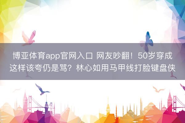 博亚体育app官网入口 网友吵翻！50岁穿成这样该夸仍是骂？林心如用马甲线打脸键盘侠
