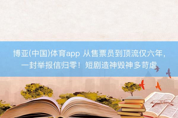 博亚(中国)体育app 从售票员到顶流仅六年，一封举报信归零！短剧造神毁神多苛虐