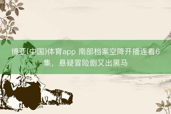 博亚(中国)体育app 南部档案空降开播连看6集，悬疑冒险剧又出黑马