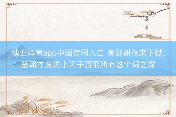 博亚体育app中国官网入口 直到谢燕来下狱，楚朝才发现小天子萧羽所有这个词之深