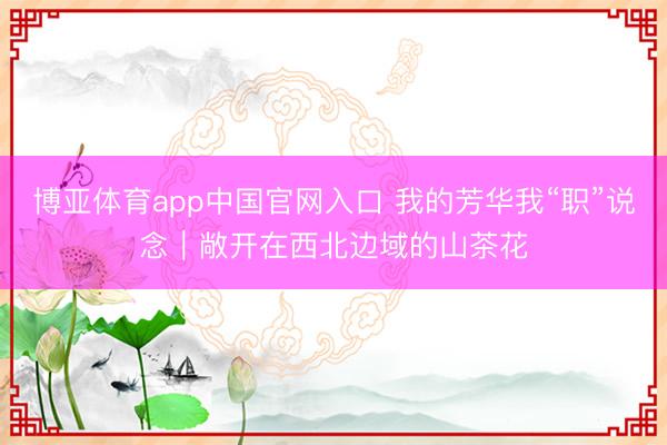 博亚体育app中国官网入口 我的芳华我“职”说念｜敞开在西北边域的山茶花