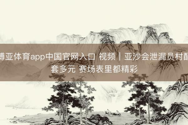 博亚体育app中国官网入口 视频｜亚沙会泄漏员村配套多元 赛场表里都精彩
