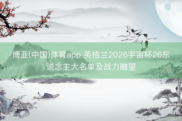 博亚(中国)体育app 英格兰2026宇宙杯26东说念主大名单及战力瞻望
