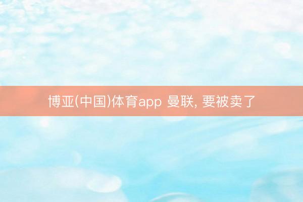 博亚(中国)体育app 曼联， 要被卖了