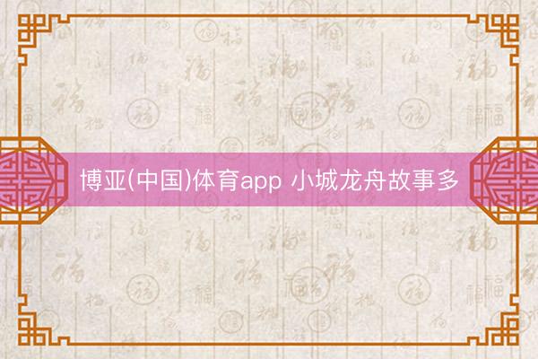 博亚(中国)体育app 小城龙舟故事多