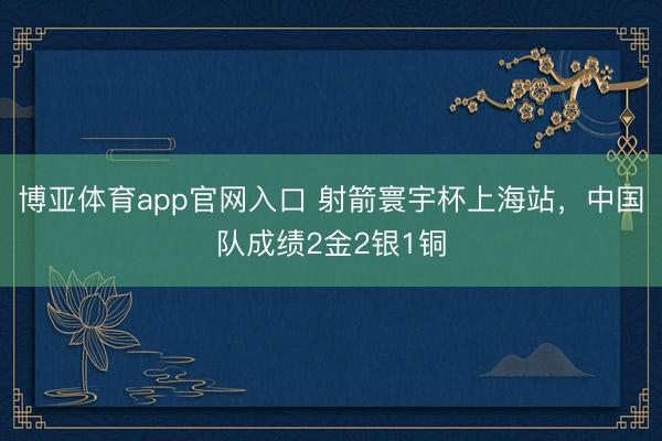 博亚体育app官网入口 射箭寰宇杯上海站，中国队成绩2金2银1铜