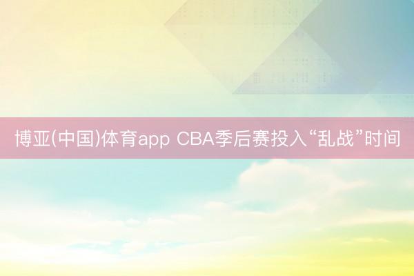 博亚(中国)体育app CBA季后赛投入“乱战”时间