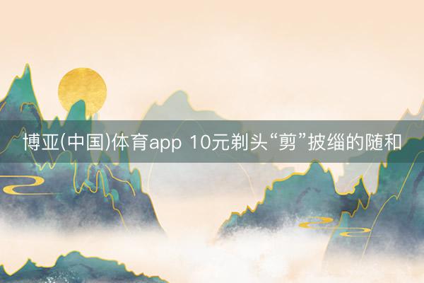 博亚(中国)体育app 10元剃头“剪”披缁的随和