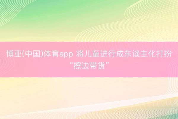 博亚(中国)体育app 将儿童进行成东谈主化打扮“擦边带货”