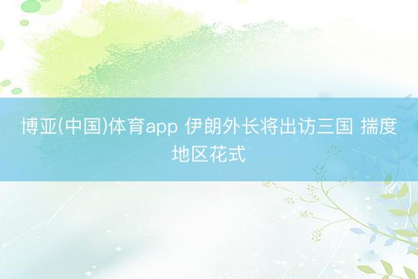 博亚(中国)体育app 伊朗外长将出访三国 揣度地区花式