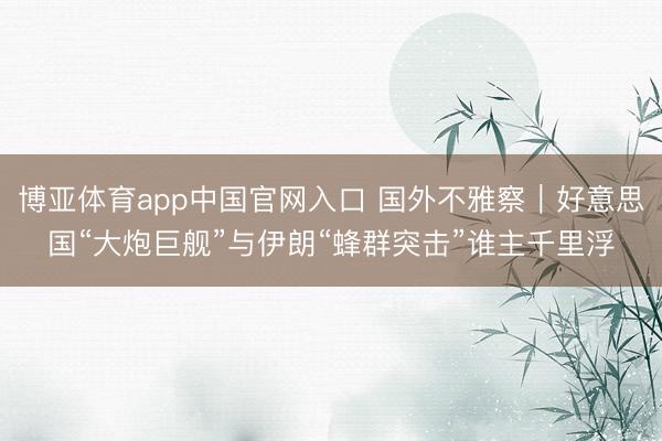博亚体育app中国官网入口 国外不雅察｜好意思国“大炮巨舰”与伊朗“蜂群突击”谁主千里浮