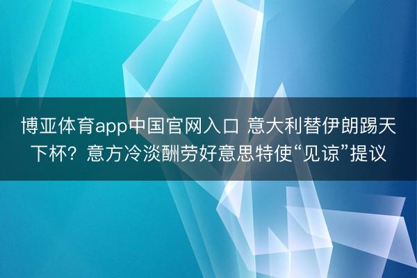 博亚体育app中国官网入口 意大利替伊朗踢天下杯？意方冷淡酬劳好意思特使“见谅”提议