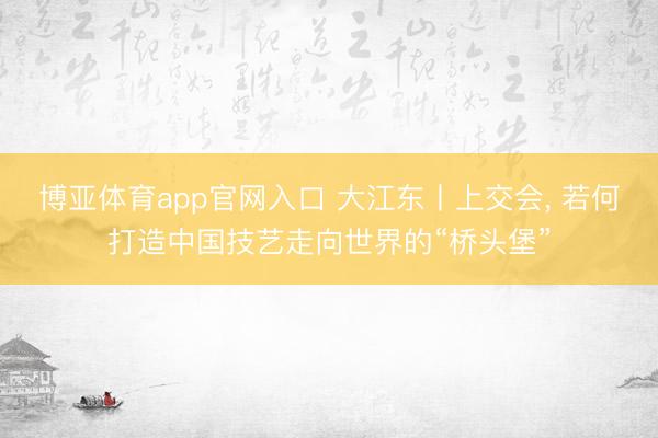 博亚体育app官网入口 大江东丨上交会， 若何打造中国技艺走向世界的“桥头堡”
