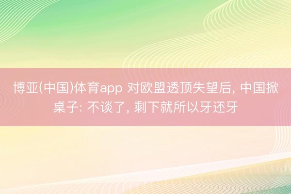 博亚(中国)体育app 对欧盟透顶失望后, 中国掀桌子: 不谈了, 剩下就所以牙还牙