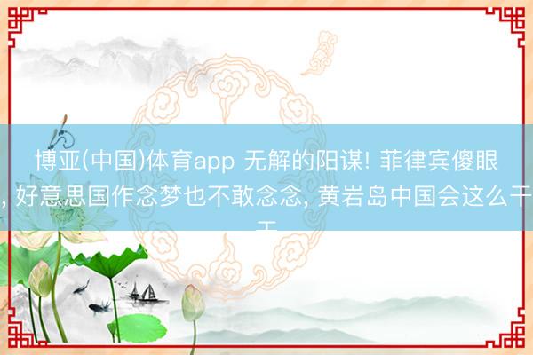 博亚(中国)体育app 无解的阳谋! 菲律宾傻眼, 好意思国作念梦也不敢念念, 黄岩岛中国会这么干