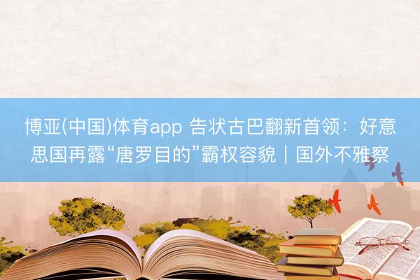 博亚(中国)体育app 告状古巴翻新首领:好意思国再露“唐罗目的”霸权容貌|国外不雅察