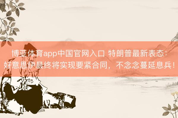 博亚体育app中国官网入口 特朗普最新表态:好意思伊最终将实现要紧合同,不念念蔓延息兵!