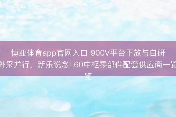 博亚体育app官网入口 900V平台下放与自研外采并行，新乐说念L60中枢零部件配套供应商一览