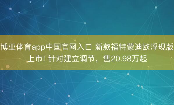 博亚体育app中国官网入口 新款福特蒙迪欧浮现版上市! 针对建立调节，售20.98万起