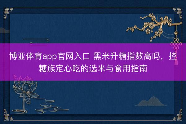博亚体育app官网入口 黑米升糖指数高吗，控糖族定心吃的选米与食用指南