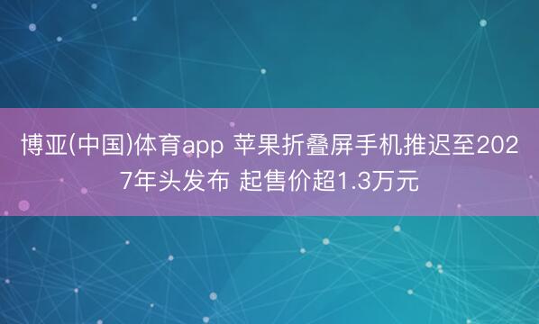 博亚(中国)体育app 苹果折叠屏手机推迟至2027年头发布 起售价超1.3万元