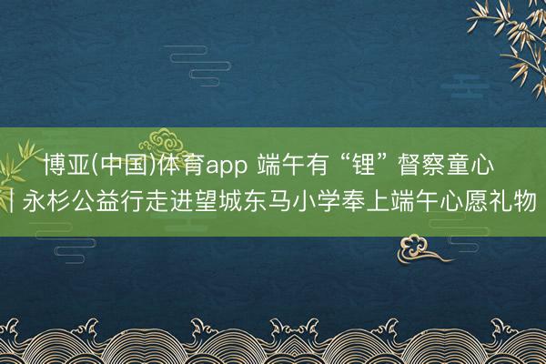 博亚(中国)体育app 端午有 “锂” 督察童心 | 永杉公益行走进望城东马小学奉上端午心愿礼物