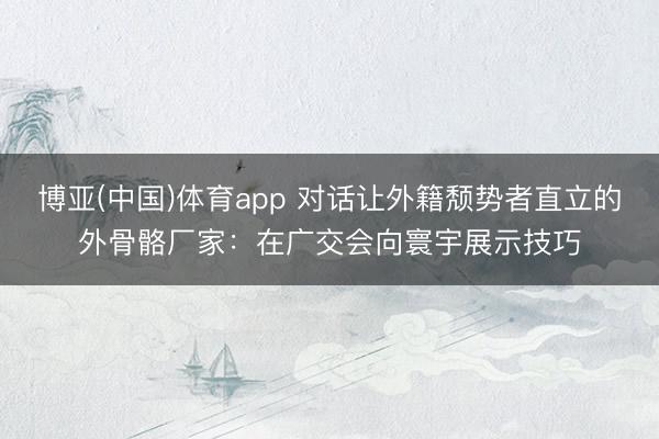 博亚(中国)体育app 对话让外籍颓势者直立的外骨骼厂家：在广交会向寰宇展示技巧
