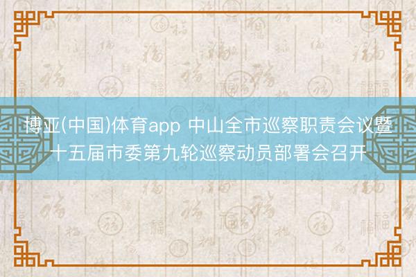 博亚(中国)体育app 中山全市巡察职责会议暨十五届市委第九轮巡察动员部署会召开