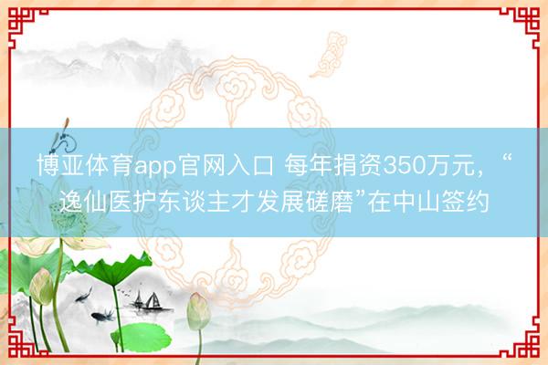 博亚体育app官网入口 每年捐资350万元，“逸仙医护东谈主才发展磋磨”在中山签约