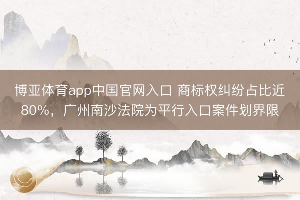 博亚体育app中国官网入口 商标权纠纷占比近80%，广州南沙法院为平行入口案件划界限