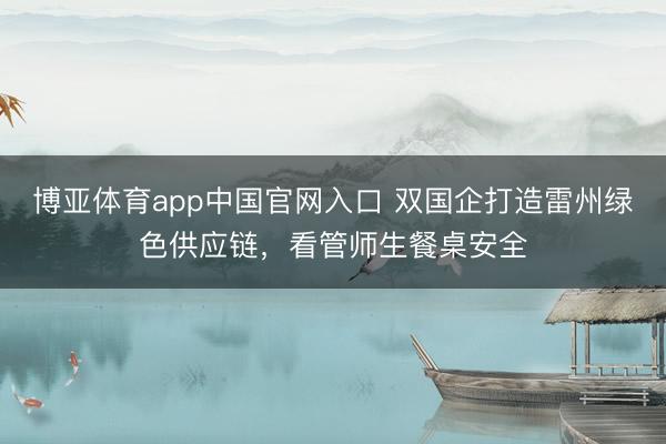 博亚体育app中国官网入口 双国企打造雷州绿色供应链,看管师生餐桌安全