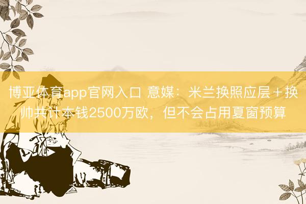 博亚体育app官网入口 意媒：米兰换照应层＋换帅共计本钱2500万欧，但不会占用夏窗预算