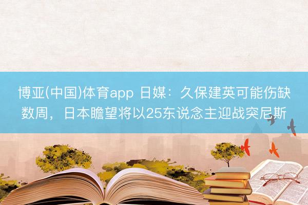 博亚(中国)体育app 日媒：久保建英可能伤缺数周，日本瞻望将以25东说念主迎战突尼斯