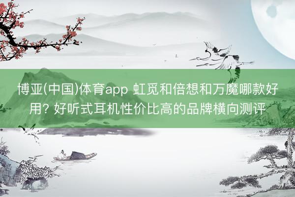 博亚(中国)体育app 虹觅和倍想和万魔哪款好用? 好听式耳机性价比高的品牌横向测评