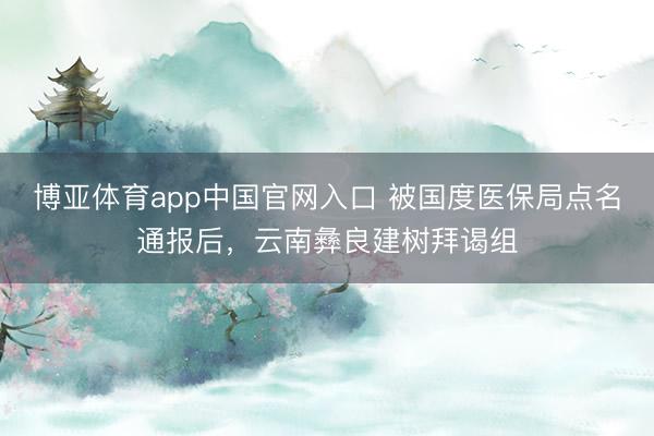 博亚体育app中国官网入口 被国度医保局点名通报后，云南彝良建树拜谒组
