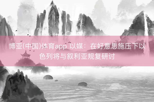 博亚(中国)体育app 以媒：在好意思施压下以色列将与叙利亚规复研讨
